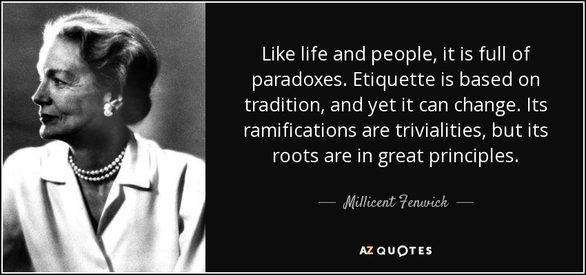 Like life and people, it is full of paradoxes. Etiquette is based on tradition, and yet it can change. Its ramifications are trivialities, but its roots are in great principles. - Millicent Fenwick