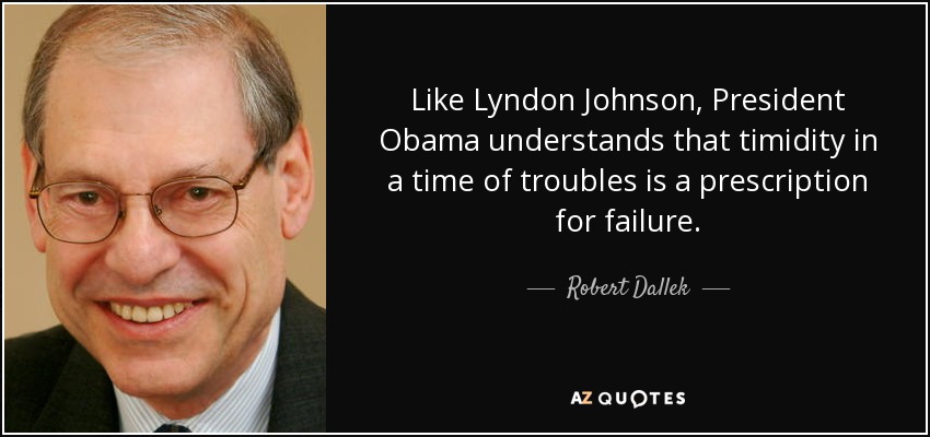 Like Lyndon Johnson, President Obama understands that timidity in a time of troubles is a prescription for failure. - Robert Dallek