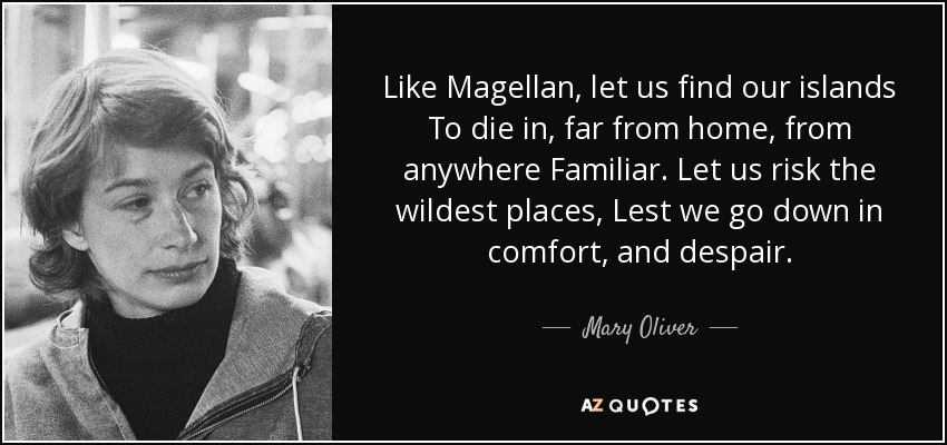 Like Magellan, let us find our islands To die in, far from home, from anywhere Familiar. Let us risk the wildest places, Lest we go down in comfort, and despair. - Mary Oliver