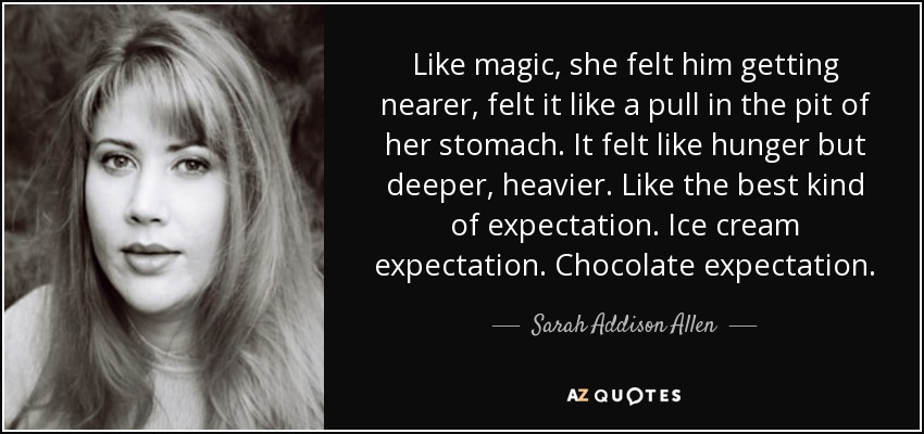 Like magic, she felt him getting nearer, felt it like a pull in the pit of her stomach. It felt like hunger but deeper, heavier. Like the best kind of expectation. Ice cream expectation. Chocolate expectation. - Sarah Addison Allen