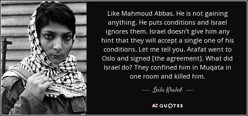 Like Mahmoud Abbas. He is not gaining anything. He puts conditions and Israel ignores them. Israel doesn’t give him any hint that they will accept a single one of his conditions. Let me tell you. Arafat went to Oslo and signed [the agreement]. What did Israel do? They confined him in Muqata in one room and killed him. - Leila Khaled