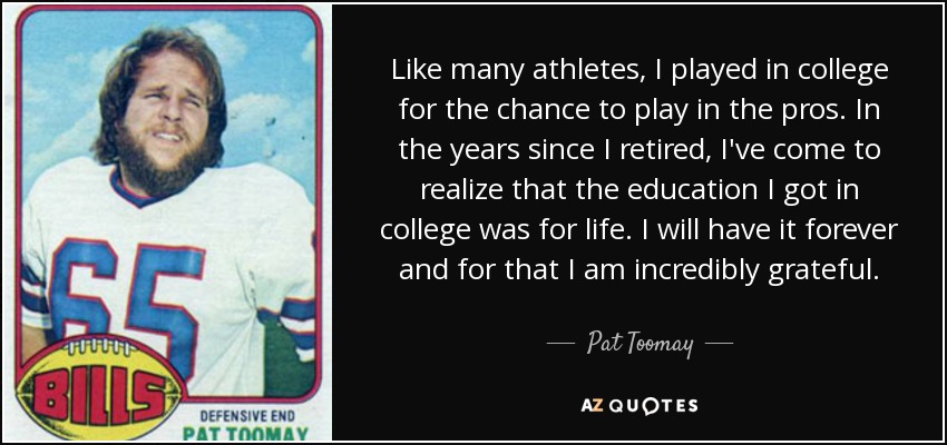Like many athletes, I played in college for the chance to play in the pros. In the years since I retired, I've come to realize that the education I got in college was for life. I will have it forever and for that I am incredibly grateful. - Pat Toomay