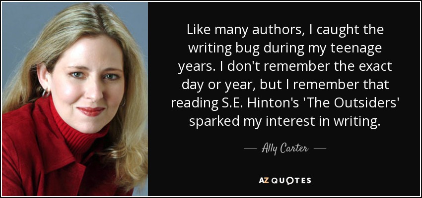 Like many authors, I caught the writing bug during my teenage years. I don't remember the exact day or year, but I remember that reading S.E. Hinton's 'The Outsiders' sparked my interest in writing. - Ally Carter