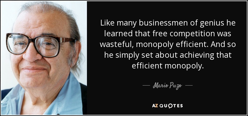 Like many businessmen of genius he learned that free competition was wasteful, monopoly efficient. And so he simply set about achieving that efficient monopoly. - Mario Puzo