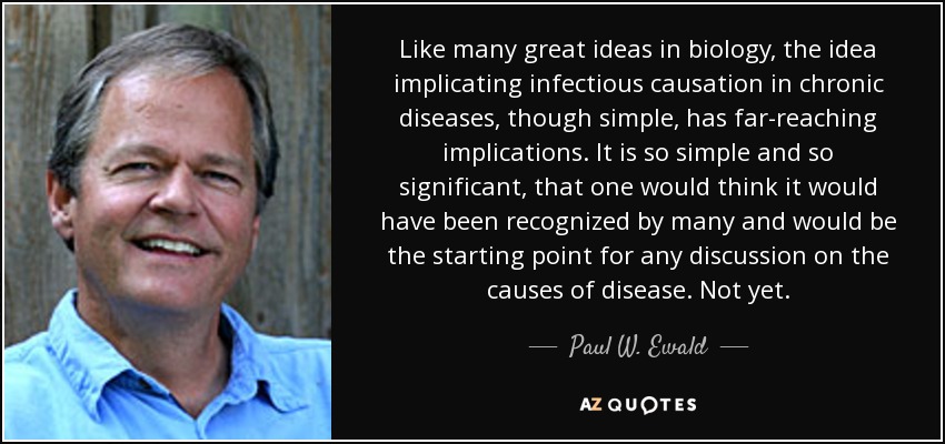 Like many great ideas in biology, the idea implicating infectious causation in chronic diseases, though simple, has far-reaching implications. It is so simple and so significant, that one would think it would have been recognized by many and would be the starting point for any discussion on the causes of disease. Not yet. - Paul W. Ewald