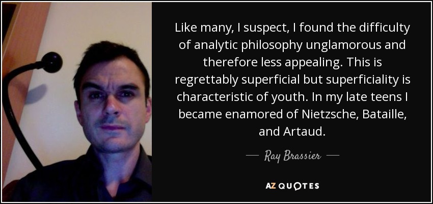 Like many, I suspect, I found the difficulty of analytic philosophy unglamorous and therefore less appealing. This is regrettably superficial but superficiality is characteristic of youth. In my late teens I became enamored of Nietzsche, Bataille, and Artaud. - Ray Brassier