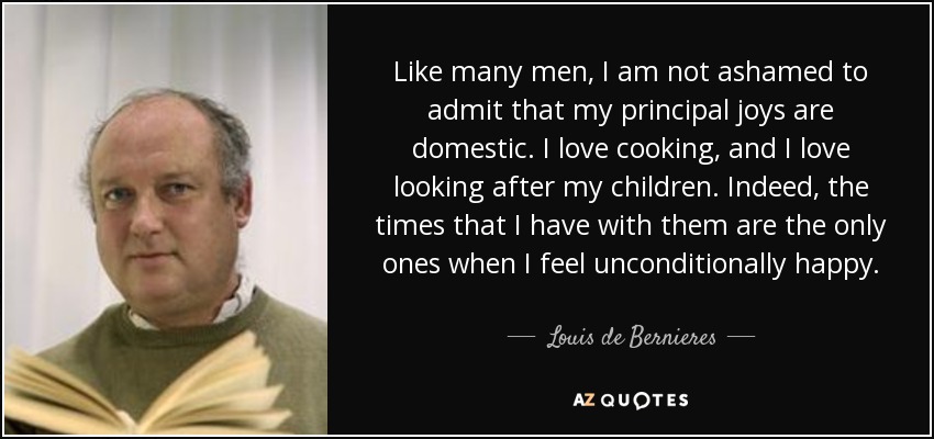 Like many men, I am not ashamed to admit that my principal joys are domestic. I love cooking, and I love looking after my children. Indeed, the times that I have with them are the only ones when I feel unconditionally happy. - Louis de Bernieres