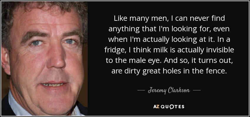 Like many men, I can never find anything that I'm looking for, even when I'm actually looking at it. In a fridge, I think milk is actually invisible to the male eye. And so, it turns out, are dirty great holes in the fence. - Jeremy Clarkson