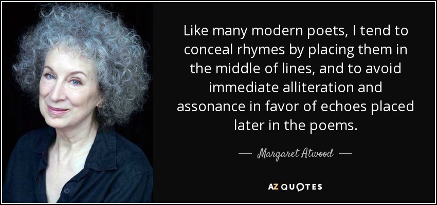 Like many modern poets, I tend to conceal rhymes by placing them in the middle of lines, and to avoid immediate alliteration and assonance in favor of echoes placed later in the poems. - Margaret Atwood