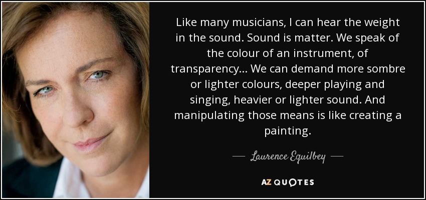 Like many musicians, I can hear the weight in the sound. Sound is matter. We speak of the colour of an instrument, of transparency... We can demand more sombre or lighter colours, deeper playing and singing, heavier or lighter sound. And manipulating those means is like creating a painting. - Laurence Equilbey