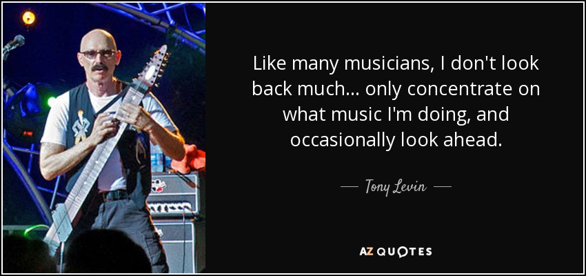 Like many musicians, I don't look back much... only concentrate on what music I'm doing, and occasionally look ahead. - Tony Levin