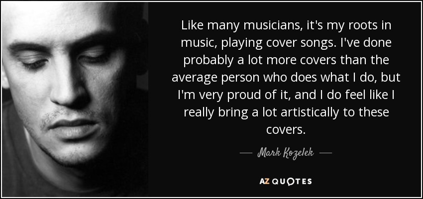 Like many musicians, it's my roots in music, playing cover songs. I've done probably a lot more covers than the average person who does what I do, but I'm very proud of it, and I do feel like I really bring a lot artistically to these covers. - Mark Kozelek
