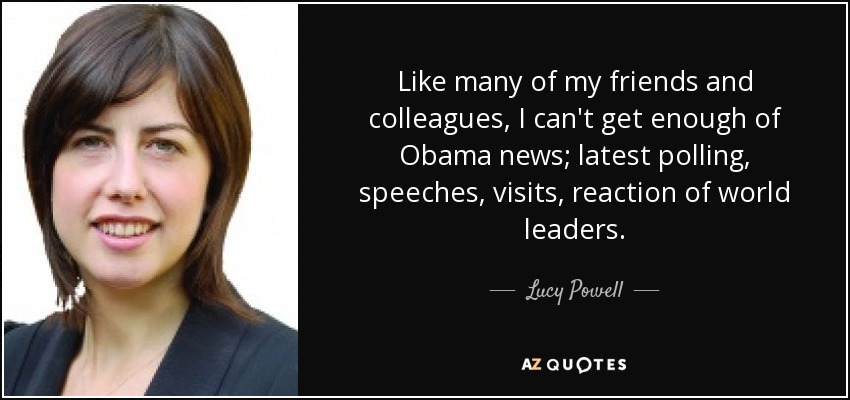 Like many of my friends and colleagues, I can't get enough of Obama news; latest polling, speeches, visits, reaction of world leaders. - Lucy Powell