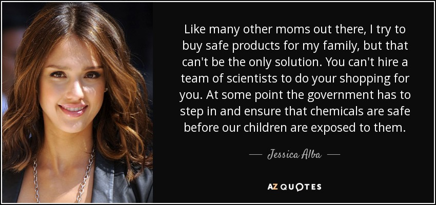 Like many other moms out there, I try to buy safe products for my family, but that can't be the only solution. You can't hire a team of scientists to do your shopping for you. At some point the government has to step in and ensure that chemicals are safe before our children are exposed to them. - Jessica Alba