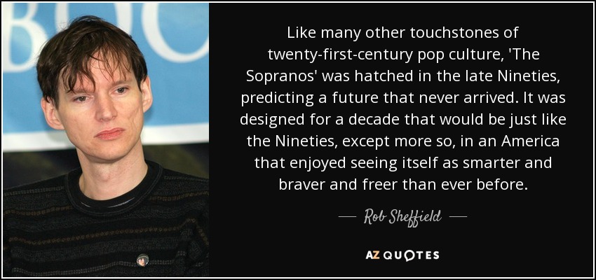 Like many other touchstones of twenty-first-century pop culture, 'The Sopranos' was hatched in the late Nineties, predicting a future that never arrived. It was designed for a decade that would be just like the Nineties, except more so, in an America that enjoyed seeing itself as smarter and braver and freer than ever before. - Rob Sheffield