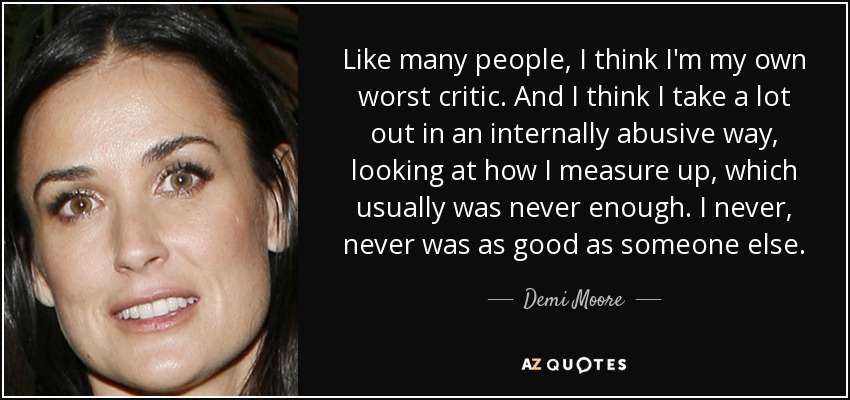 Like many people, I think I'm my own worst critic. And I think I take a lot out in an internally abusive way, looking at how I measure up, which usually was never enough. I never, never was as good as someone else. - Demi Moore