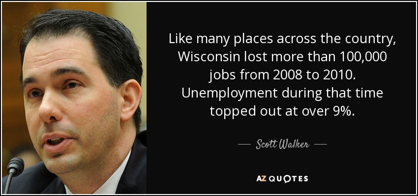 Like many places across the country, Wisconsin lost more than 100,000 jobs from 2008 to 2010. Unemployment during that time topped out at over 9%. - Scott Walker