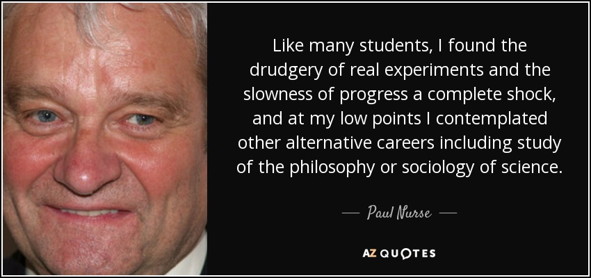 Like many students, I found the drudgery of real experiments and the slowness of progress a complete shock, and at my low points I contemplated other alternative careers including study of the philosophy or sociology of science. - Paul Nurse