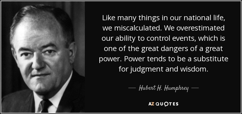Like many things in our national life, we miscalculated. We overestimated our ability to control events, which is one of the great dangers of a great power. Power tends to be a substitute for judgment and wisdom. - Hubert H. Humphrey