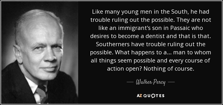 Like many young men in the South, he had trouble ruling out the possible. They are not like an immigrant's son in Passaic who desires to become a dentist and that is that. Southerners have trouble ruling out the possible. What happens to a... man to whom all things seem possible and every course of action open? Nothing of course. - Walker Percy