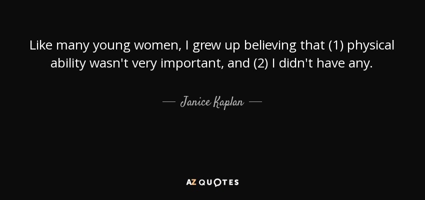 Like many young women, I grew up believing that (1) physical ability wasn't very important, and (2) I didn't have any. - Janice Kaplan