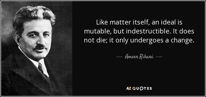 Like matter itself, an ideal is mutable, but indestructible. It does not die; it only undergoes a change. - Ameen Rihani