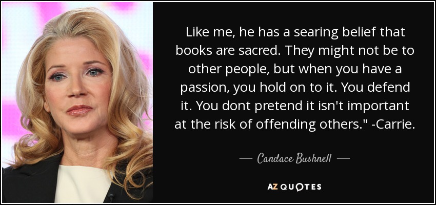 Like me, he has a searing belief that books are sacred. They might not be to other people, but when you have a passion, you hold on to it. You defend it. You dont pretend it isn't important at the risk of offending others.