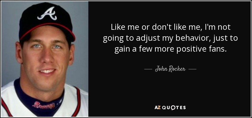 Like me or don't like me, I'm not going to adjust my behavior, just to gain a few more positive fans. - John Rocker
