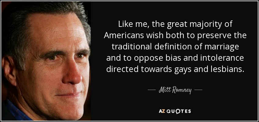Like me, the great majority of Americans wish both to preserve the traditional definition of marriage and to oppose bias and intolerance directed towards gays and lesbians. - Mitt Romney