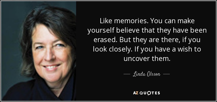 Like memories. You can make yourself believe that they have been erased. But they are there, if you look closely. If you have a wish to uncover them. - Linda Olsson
