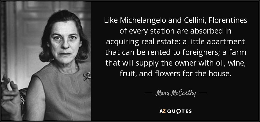 Like Michelangelo and Cellini, Florentines of every station are absorbed in acquiring real estate: a little apartment that can be rented to foreigners; a farm that will supply the owner with oil, wine, fruit, and flowers for the house. - Mary McCarthy