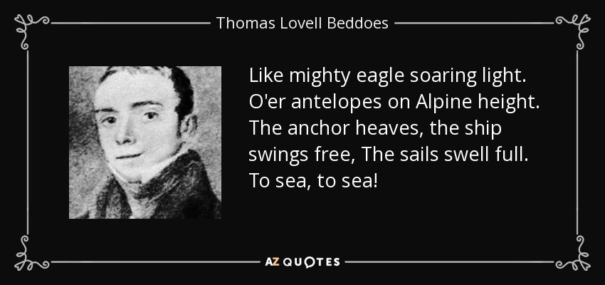 Like mighty eagle soaring light. O'er antelopes on Alpine height. The anchor heaves, the ship swings free, The sails swell full. To sea, to sea! - Thomas Lovell Beddoes