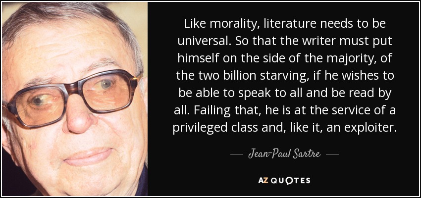 Like morality, literature needs to be universal. So that the writer must put himself on the side of the majority, of the two billion starving, if he wishes to be able to speak to all and be read by all. Failing that, he is at the service of a privileged class and, like it, an exploiter. - Jean-Paul Sartre
