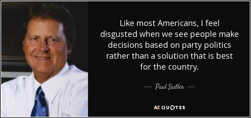 Like most Americans, I feel disgusted when we see people make decisions based on party politics rather than a solution that is best for the country. - Paul Sadler
