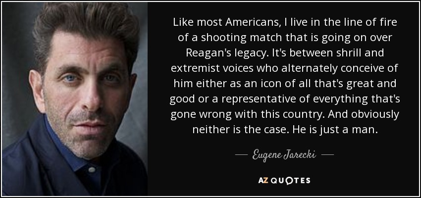 Like most Americans, I live in the line of fire of a shooting match that is going on over Reagan's legacy. It's between shrill and extremist voices who alternately conceive of him either as an icon of all that's great and good or a representative of everything that's gone wrong with this country. And obviously neither is the case. He is just a man. - Eugene Jarecki
