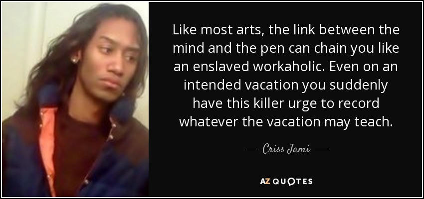 Like most arts, the link between the mind and the pen can chain you like an enslaved workaholic. Even on an intended vacation you suddenly have this killer urge to record whatever the vacation may teach. - Criss Jami