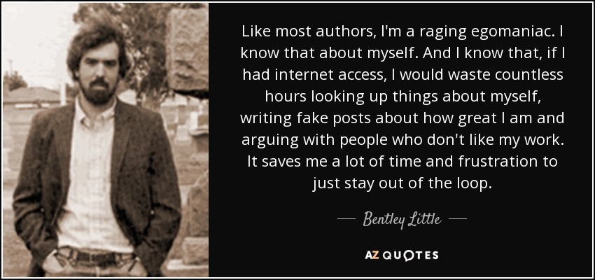 Like most authors, I'm a raging egomaniac. I know that about myself. And I know that, if I had internet access, I would waste countless hours looking up things about myself, writing fake posts about how great I am and arguing with people who don't like my work. It saves me a lot of time and frustration to just stay out of the loop. - Bentley Little