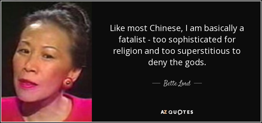 Like most Chinese, I am basically a fatalist - too sophisticated for religion and too superstitious to deny the gods. - Bette Lord