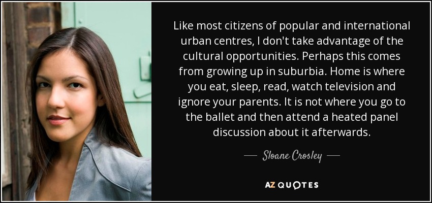 Like most citizens of popular and international urban centres, I don't take advantage of the cultural opportunities. Perhaps this comes from growing up in suburbia. Home is where you eat, sleep, read, watch television and ignore your parents. It is not where you go to the ballet and then attend a heated panel discussion about it afterwards. - Sloane Crosley