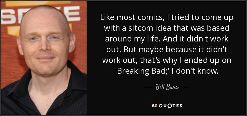 Like most comics, I tried to come up with a sitcom idea that was based around my life. And it didn't work out. But maybe because it didn't work out, that's why I ended up on 'Breaking Bad;' I don't know. - Bill Burr
