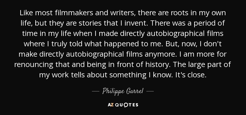 Like most filmmakers and writers, there are roots in my own life, but they are stories that I invent. There was a period of time in my life when I made directly autobiographical films where I truly told what happened to me. But, now, I don't make directly autobiographical films anymore. I am more for renouncing that and being in front of history. The large part of my work tells about something I know. It's close. - Philippe Garrel