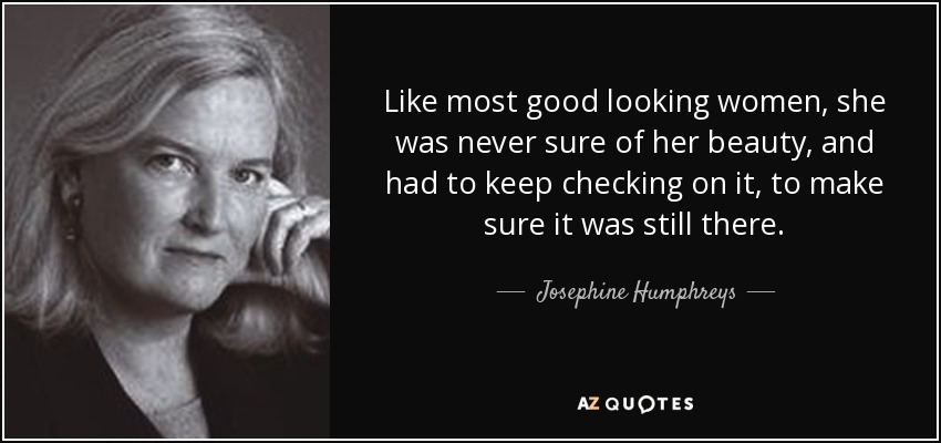 Like most good looking women, she was never sure of her beauty, and had to keep checking on it, to make sure it was still there. - Josephine Humphreys