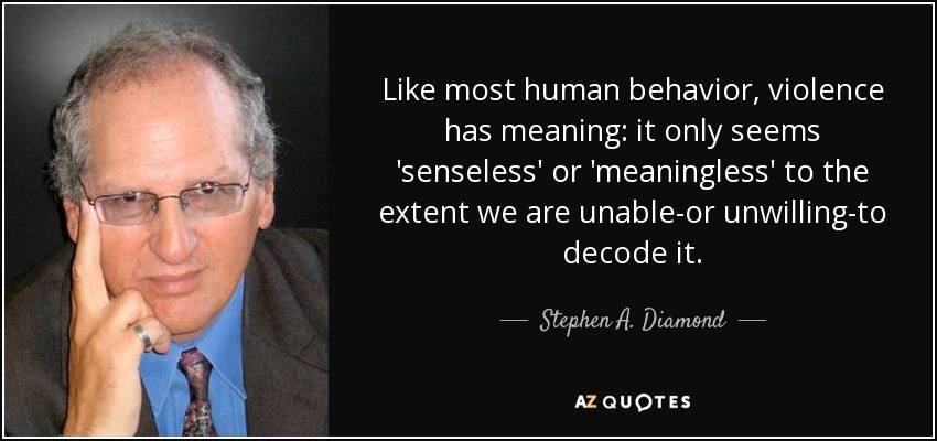 Like most human behavior, violence has meaning: it only seems 'senseless' or 'meaningless' to the extent we are unable-or unwilling-to decode it. - Stephen A. Diamond