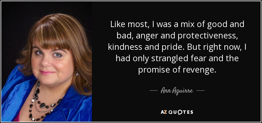 Like most, I was a mix of good and bad, anger and protectiveness, kindness and pride. But right now, I had only strangled fear and the promise of revenge. - Ann Aguirre