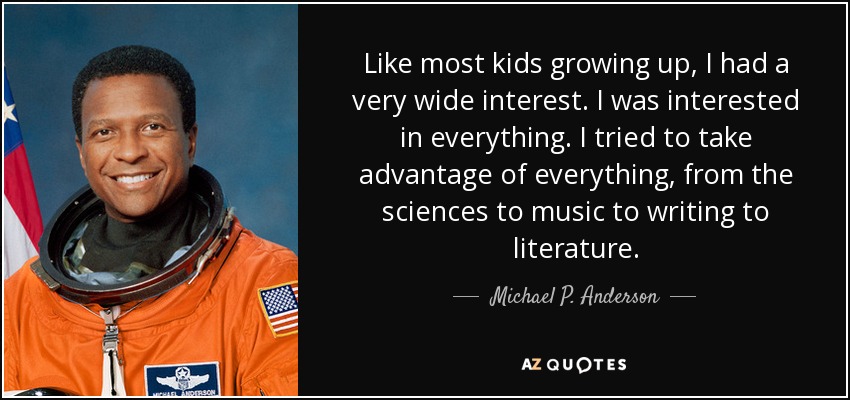 Like most kids growing up, I had a very wide interest. I was interested in everything. I tried to take advantage of everything, from the sciences to music to writing to literature. - Michael P. Anderson