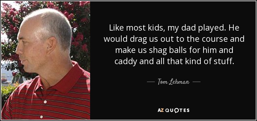 Like most kids, my dad played. He would drag us out to the course and make us shag balls for him and caddy and all that kind of stuff. - Tom Lehman