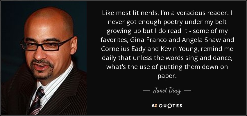 Like most lit nerds, I'm a voracious reader. I never got enough poetry under my belt growing up but I do read it - some of my favorites, Gina Franco and Angela Shaw and Cornelius Eady and Kevin Young, remind me daily that unless the words sing and dance, what's the use of putting them down on paper. - Junot Diaz