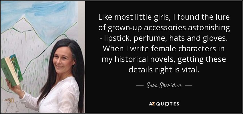 Like most little girls, I found the lure of grown-up accessories astonishing - lipstick, perfume, hats and gloves. When I write female characters in my historical novels, getting these details right is vital. - Sara Sheridan