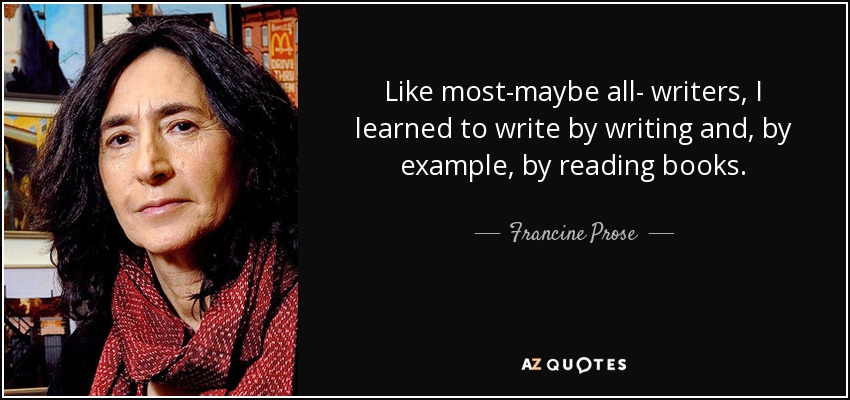 Like most-maybe all- writers, I learned to write by writing and, by example, by reading books. - Francine Prose