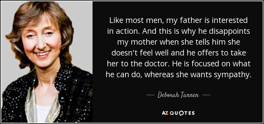Like most men, my father is interested in action. And this is why he disappoints my mother when she tells him she doesn't feel well and he offers to take her to the doctor. He is focused on what he can do, whereas she wants sympathy. - Deborah Tannen